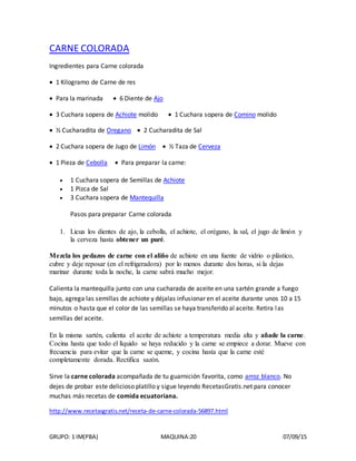 GRUPO: 1 IM(PBA) MAQUINA:20 07/09/15
CARNE COLORADA
Ingredientes para Carne colorada
 1 Kilogramo de Carne de res
 Para la marinada  6 Diente de Ajo
 3 Cuchara sopera de Achiote molido  1 Cuchara sopera de Comino molido
 ½ Cucharadita de Oregano  2 Cucharadita de Sal
 2 Cuchara sopera de Jugo de Limón  ½ Taza de Cerveza
 1 Pieza de Cebolla  Para preparar la carne:
 1 Cuchara sopera de Semillas de Achiote
 1 Pizca de Sal
 3 Cuchara sopera de Mantequilla
Pasos para preparar Carne colorada
1. Licua los dientes de ajo, la cebolla, el achiote, el orégano, la sal, el jugo de limón y
la cerveza hasta obtener un puré.
Mezcla los pedazos de carne con el aliño de achiote en una fuente de vidrio o plástico,
cubre y deje reposar (en el refrigeradora) por lo menos durante dos horas, si la dejas
marinar durante toda la noche, la carne sabrá mucho mejor.
Calienta la mantequilla junto con una cucharada de aceite en una sartén grande a fuego
bajo, agrega las semillas de achiote y déjalas infusionar en el aceite durante unos 10 a 15
minutos o hasta que el color de las semillas se haya transferido al aceite. Retira las
semillas del aceite.
En la misma sartén, calienta el aceite de achiote a temperatura media alta y añade la carne.
Cocina hasta que todo el líquido se haya reducido y la carne se empiece a dorar. Mueve con
frecuencia para evitar que la carne se queme, y cocina hasta que la carne esté
completamente dorada. Rectifica sazón.
Sirve la carne colorada acompañada de tu guarnición favorita, como arroz blanco. No
dejes de probar este delicioso platillo y sigue leyendo RecetasGratis.net para conocer
muchas más recetas de comida ecuatoriana.
http://www.recetasgratis.net/receta-de-carne-colorada-56897.html
 