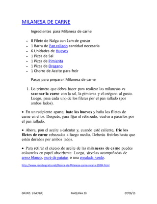 GRUPO: 1 IM(PBA) MAQUINA:20 07/09/15
MILANESA DE CARNE
Ingredientes para Milanesa de carne
 8 Filete de Nalga con 1cm de grosor
 1 Barra de Pan rallado cantidad necesaria
 6 Unidades de Huevos
 1 Pizca de Sal
 1 Pizca de Pimienta
 1 Pizca de Oregano
 1 Chorro de Aceite para freír
Pasos para preparar Milanesa de carne
1. Lo primero que debes hacer para realizar las milanesas es
sazonar la carne con la sal, la pimienta y el orégano al gusto.
Luego, pasa cada uno de los filetes por el pan rallado (por
ambos lados).
 En un recipiente aparte, bate los huevos y baña los filetes de
carne en ellos. Después, para fijar el rebozado, vuelve a pasarlos por
el pan rallado.
 Ahora, pon el aceite a calentar y, cuando esté caliente, fríe los
filetes de carne rebozados a fuego medio. Deberás freírlos hasta que
estén dorados por ambos lados.
 Para retirar el exceso de aceite de las milanesas de carne puedes
colocarlas en papel absorbente. Luego, sírvelas acompañadas de
arroz blanco, puré de patatas o una ensalada verde.
http://www.recetasgratis.net/Receta-de-Milanesa-carne-receta-11894.html
 