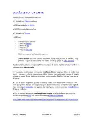 GRUPO: 1 IM(PBA) MAQUINA:20 07/09/15
LASAÑA DE PLATO Y CARNE
ngredientes para Lasaña deplátano y carne
 3 Unidades de Plátanos maduros
 650 Gramos de Carne Molida
 500 Mililitros de Salsaboloñesa
 3 Unidades de Tomate
 250 Gram
 s de Quesopara gratinar
 1 Pizcade Oregano
 2 Diente de Ajo
 1 Pizcade Sal
 1 Pizcade Pimienta
Pasospara preparar Lasaña deplátano y carne
1. Sofríe la carne en aceite con ajo los dientes de ajo bien picados, la cebollas, sal y
pimienta. Espera a que la carne este medio cocida y agrega la salsa boloñesa.
Aparte,corta losplátanosentajadasy fríelosenun pocode aceite.El plátanomadurotambiénes
conocidocomo plátano macho.
 Finalmente, para terminar con nuestra lasaña de plátano y carne, utiliza un molde para
horno y empieza a colocar capas en este orden: plátano, carne con salsa, rodajas de tomate,
orégano y queso. Repite hasta que se acaben los preparados. Finaliza con una capa gruesa
de queso.
 Lleva la lasaña de plátano y carne al horno y cocina a una temperatura media de 180º
hasta que gratine. Sírvelo con un poco de pan. Te recomendamos acompañar este original
plato con un puré de patatas o si quieres algo más ligero, combina con una ensalada fresca
de queso y cilantro.
 Si te ha gustadola recetade Lasaña de plátano y carne,te recomendamosque entresen
nuestracategoría de Carne o te suscribasa nuestro boletínde novedades.
http://www.recetasgratis.net/Receta-de-lasagna-de-platano-y-carne-molida-receta-46379.html
 