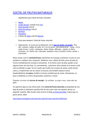 GRUPO: 1 IM(PBA) MAQUINA:20 07/09/15
COCTEL DE FRUTAS NATURALES
Ingredientes para Cóctel de frutas naturales
 Melón
 Jamón Serrano cortado muy Fino
 Zumo de piña natural
 Zumo de naranja natural
 Gaseosa
 Granadina
 Cubitos de Hielo y piel de Naranja
Pasos para preparar Cóctel de frutas naturales
1. Empezaremos la receta por la elaboración de la tapa de melón con jamón. Para
ello, cortamos rodajas de melón de 2 cm de grosor, aproximadamente. Luego, con la
ayuda de uno o varios cortapastas, damos formas diferentes, pueden ser flores,
corazones, etc. Hecho esto, colocamos pequeños trozos de jamón serrano encima y
reservamos.
Ahora vamos a por el cóctel de frutas. Exprimimos las naranjas y vertemos el zumo en una
coctelera o cualquier otro recipiente. Añadimos unos cubitos de hielo, zumo de piña (la
misma cantidad que de naranja) y removemos. Si no tienes zumo de piña, puedes licuar
algunos trozos de esta fruta. Yo, normalmente, suelo tener piña cortada en la nevera y ella
sola va soltando su jugo. Ten en cuenta que la piña con un poco de azúcar suelta mucho
zumo y, si exprimimos con las manos la cáscara, esta también expulsa mucho
líquido.Añadimos la casera, también la misma cantidad que de zumos. Removemos un
poco y añadimos un chorro de granadina, volvemos a mover.
Ponemos un trozos de cáscara de naranja y lo servimos en copa o vaso, como más nos
guste.
Un aperitivo ligero y muy refrescante. Este cóctel de frutas naturales acompañado de una
tapa de jamón es ideal para aquellos días de más calor o que nos apetece darnos un
pequeño capricho. Más recetas como esta en mi blog La Cocina de Adita. Espero que os
guste, besos. Adita
http://www.recetasgratis.net/receta-de-coctel-de-frutas-naturales-55523.html
 