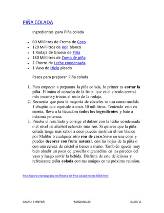 GRUPO: 1 IM(PBA) MAQUINA:20 07/09/15
PIÑA COLADA
Ingredientes para Piña colada
 60 Mililitros de Crema de Coco
 120 Mililitros de Ron blanco
 1 Rodaja de Gruesa de Piña
 180 Mililitros de Zumo de piña
 2 Chorro de Leche condensada
 1 Vaso de Hielo picado
Pasos para preparar Piña colada
1. Para empezar a preparara la piña colada, lo primer es cortar la
piña. Elimina el corazón de la fruta, que es el círculo central
más oscuro y trocea el resto de la rodaja.
2. Recuerda que para la mayoría de cócteles se usa como medida
1 chupito que equivale a unos 30 mililitros. Teniendo esto en
cuenta, lleva a la licuadora todos los ingredientes y bate a
máxima potencia.
3. Prueba el resultado y corrige el dulzor con la leche condensada
o el nivel de alcohol echando más ron. Si quieres que la piña
colada tenga más sabor a coco puedes sustituir el ron blanco
por Malibu o cualquier otro ron de coco.Sirve en una copa y
puedes decorar con fruta natural, con las hojas de la piña o
con una cereza de cóctel si tienes a mano. También queda muy
bien añadir un poco de grosella o granadina en las paredes del
vaso y luego servir la bebida. Disfruta de este deliciosas y
refrescante piña colada con tus amigos en tu próxima reunión.
http://www.recetasgratis.net/Receta-de-Pina-colada-receta-6564.html
 