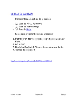 GRUPO: 1 IM(PBA) MAQUINA:20 07/09/15
BEBIDA EL CAPITAN
Ingredientes para Bebida de El capitan
 1/2 Vaso de PISCO PERUANO
 1/2 Vaso de Vermuth rojo
 1/2 Taza de Hielo
Pasos para preparar Bebida de El capitan
1. Distribuiiren dos vasos los dos ingredientesy agregar
hielo.
2. DELICIOSO.
3. Nivel de dificultad:1. Tiempo de preparación:5 min.
4. Tiempo de cocción: 0.
http://www.recetasgratis.net/Receta-de-EL-CAPITAN-receta-41495.html
 