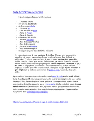 GRUPO: 1 IM(PBA) MAQUINA:20 07/09/15
SOPA DE TORTILLA MEXICANA
Ingredientes para Sopa de tortilla mexicana
 12 Pieza de Tortilla
 350 Gramos de Jitomate
 60 Gramos de Cebolla
 1 Diente de Ajo
 2 Litro de Caldo de Pollo
 1 Rama de Perejil
 1 Rama de Epazote
 6 Pieza de Chile pasilla
 1 Pieza de Aguacate
 1 Taza de Queso chihuahua
 1 Taza de Crema ácida
 1 Pizca de Sal y Pimienta
 1 Bote de Aceite vegetal
 Pasos para preparar Sopa de tortilla mexicana
1. Antes de preparar la sopa mexicana de tortillas debemos tener todos nuestros
utensilios a la mano y nuestros ingredientes pesados y lavados. Esto facilitará su
elaboración. El primero paso para hacer la sopa es cortar en tiras finas las tortillas,
freírlas en aceite caliente y escurrirlas. Es importante que las tiras de tortilla sean del
mismo tamaño para que se frían parejito.Aparte freímos el jitomate, la cebolla, el ajo y
los chiles ya despepitados y desvenados. Hay que tener cuidado en freír sólo unos
segundos los chiles para evitar que se quemen y amarguen la sopa. Aparte, retiramos la
piel del jitomate y molemos con una taza de caldo de pollo, la cebolla, el ajo y los
chiles.
Agregar el puré de tomate que molimos al resto del caldo de pollo y dejar hervir a fuego
lento durante unos 15 minutos aproximadamente. Sazonar con sal, pimienta, unas hojitas
de perejil y unas hojitas de epazote. Debe quedar un caldo ligeramente espeso.Sirve la
sopa con tiras de tortilla, aguacate, queso y crema agría. Si te ha gustado la receta de sopa
de tortilla mexicana, tienes alguna duda, opinión o piensas que podríamos mejorarla no
dudes en dejar tus comentarios. Sigue leyendo RecetasGratis.net para conocer muchos
más platillos de la cocina tradicional mexicana.
http://www.recetasgratis.net/receta-de-sopa-de-tortilla-mexicana-56324.html
 