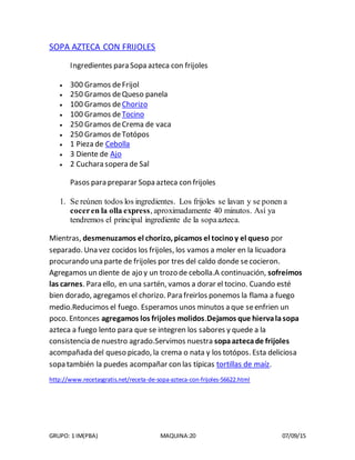 GRUPO: 1 IM(PBA) MAQUINA:20 07/09/15
SOPA AZTECA CON FRIJOLES
Ingredientes para Sopa azteca con frijoles
 300 Gramos deFrijol
 250 Gramos deQueso panela
 100 Gramos deChorizo
 100 Gramos deTocino
 250 Gramos deCrema de vaca
 250 Gramos deTotópos
 1 Pieza de Cebolla
 3 Diente de Ajo
 2 Cuchara sopera de Sal
Pasos para preparar Sopa azteca con frijoles
1. Se reúnen todos los ingredientes. Los frijoles se lavan y se ponen a
coceren la olla express, aproximadamente 40 minutos. Así ya
tendremos el principal ingrediente de la sopaazteca.
Mientras, desmenuzamos el chorizo, picamos el tocinoy el queso por
separado. Una vez cocidos los frijoles, los vamos a moler en la licuadora
procurando una parte de frijoles por tres del caldo donde secocieron.
Agregamos un diente de ajo y un trozo de cebolla.A continuación, sofreímos
las carnes. Para ello, en una sartén, vamos a dorar el tocino. Cuando esté
bien dorado, agregamos el chorizo. Para freirlos ponemos la flama a fuego
medio.Reducimos el fuego. Esperamos unos minutos a que seenfrien un
poco. Entonces agregamos los frijoles molidos.Dejamos que hiervalasopa
azteca a fuego lento para que se integren los sabores y quede a la
consistencia de nuestro agrado.Servimos nuestra sopaaztecade frijoles
acompañada del queso picado, la crema o nata y los totópos. Esta deliciosa
sopa también la puedes acompañar con las típicas tortillas de maíz.
http://www.recetasgratis.net/receta-de-sopa-azteca-con-frijoles-56622.html
 