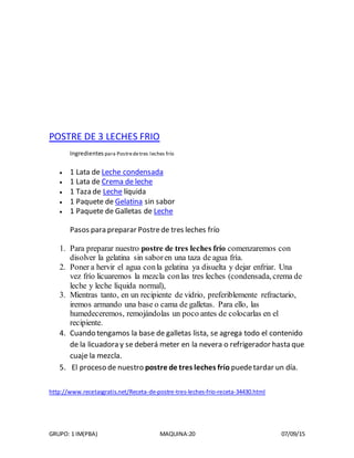 GRUPO: 1 IM(PBA) MAQUINA:20 07/09/15
POSTRE DE 3 LECHES FRIO
Ingredientes para Postredetres leches frío
 1 Lata de Leche condensada
 1 Lata de Crema de leche
 1 Taza de Leche líquida
 1 Paquete de Gelatina sin sabor
 1 Paquete de Galletas de Leche
Pasos para preparar Postrede tres leches frío
1. Para preparar nuestro postre de tres leches frío comenzaremos con
disolver la gelatina sin saboren una taza de agua fría.
2. Poner a hervir el agua conla gelatina ya disuelta y dejar enfriar. Una
vez frío licuaremos la mezcla conlas tres leches (condensada, crema de
leche y leche líquida normal),
3. Mientras tanto, en un recipiente de vidrio, preferiblemente refractario,
iremos armando una base o cama de galletas. Para ello, las
humedeceremos, remojándolas un poco antes de colocarlas en el
recipiente.
4. Cuando tengamos la base de galletas lista, se agrega todo el contenido
de la licuadora y se deberá meter en la nevera o refrigerador hasta que
cuaje la mezcla.
5. El proceso de nuestro postre de tres leches frío puedetardar un día.
http://www.recetasgratis.net/Receta-de-postre-tres-leches-frio-receta-34430.html
 