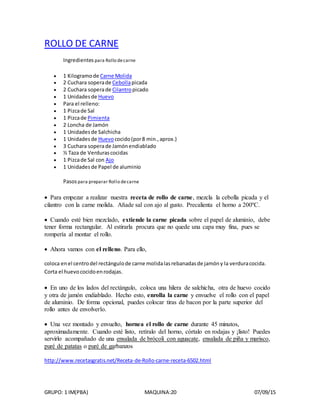 GRUPO: 1 IM(PBA) MAQUINA:20 07/09/15
ROLLO DE CARNE
Ingredientes para Rollo decarne
 1 Kilogramo de Carne Molida
 2 Cuchara soperade Cebollapicada
 2 Cuchara soperade Cilantropicado
 1 Unidades de Huevo
 Para el relleno:
 1 Pizcade Sal
 1 Pizcade Pimienta
 2 Loncha de Jamón
 1 Unidades de Salchicha
 1 Unidades de Huevococido(por8 min.,aprox.)
 3 Cuchara soperade Jamónendiablado
 ½ Taza de Verdurascocidas
 1 Pizcade Sal con Ajo
 1 Unidades de Papel de aluminio
Pasospara preparar Rollo decarne
 Para empezar a realizar nuestra receta de rollo de carne, mezcla la cebolla picada y el
cilantro con la carne molida. Añade sal con ajo al gusto. Precalienta el horno a 200ºC.
 Cuando esté bien mezclado, extiende la carne picada sobre el papel de aluminio, debe
tener forma rectangular. Al estirarla procura que no quede una capa muy fina, pues se
rompería al montar el rollo.
 Ahora vamos con el relleno. Para ello,
coloca enel centrodel rectángulode carne molidalasrebanadasde jamóny la verduracocida.
Corta el huevococidoenrodajas.
 En uno de los lados del rectángulo, coloca una hilera de salchicha, otra de huevo cocido
y otra de jamón endiablado. Hecho esto, enrolla la carne y envuelve el rollo con el papel
de aluminio. De forma opcional, puedes colocar tiras de bacon por la parte superior del
rollo antes de envolverlo.
 Una vez montado y envuelto, hornea el rollo de carne durante 45 minutos,
aproximadamente. Cuando esté listo, retíralo del horno, córtalo en rodajas y ¡listo! Puedes
servirlo acompañado de una ensalada de brócoli con aguacate, ensalada de piña y marisco,
puré de patatas o puré de garbanzos
http://www.recetasgratis.net/Receta-de-Rollo-carne-receta-6502.html
 