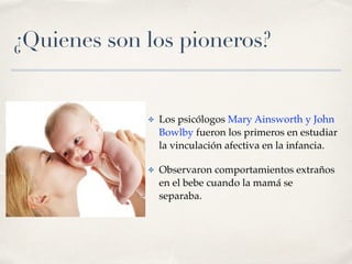 ¿Quienes son los pioneros? 
✤ Los psicólogos Mary Ainsworth y John 
Bowlby fueron los primeros en estudiar 
la vinculación afectiva en la infancia. 
✤ Observaron comportamientos extraños 
en el bebe cuando la mamá se 
separaba. 
 