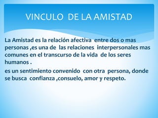 La Amistad es la relación afectiva entre dos o mas
personas ,es una de las relaciones interpersonales mas
comunes en el transcurso de la vida de los seres
humanos .
es un sentimiento convenido con otra persona, donde
se busca confianza ,consuelo, amor y respeto.
VINCULO DE LA AMISTAD
 