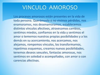 VINCULO AMOROSO
 Los procesos amorosos están presentes en la vida de
toda persona. Querámoslo o no vivimos pérdidas, nos
enamoramos, nos desenamoramos, establecemos
distintos vínculos afectivos, atravesamos cambios,
sentimos miedos, confiamos en la vida y sentimos el
amor o tememos nuestras propias posibilidades y a los
demás en su acercamiento, nos acercamos, nos
alejamos, rompemos vínculos, los transformamos,
repetimos esquemas, creamos nuevas posibilidades,
tenemos deseos sexuales, fantasías amorosas, nos
sentimos en soledad o acompañados, con amor o con
carencias afectivas.
 