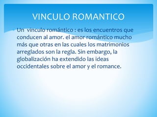  Un vinculo romántico : es los encuentros que
conducen al amor. el amor romántico mucho
más que otras en las cuales los matrimonios
arreglados son la regla. Sin embargo, la
globalización ha extendido las ideas
occidentales sobre el amor y el romance.
VINCULO ROMANTICO
 