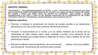 OBJETIVO GENERAL:
Concientizar a los participantes/padres de familia a que comprendan la importancia que tiene
para el desarrollo infantil el fortalecimiento de los vínculos, los cuales se logran a través del manejo
de cuidado y afecto que deben hacer los adultos y/o cuidadores para acoger y apoyar
sensiblemente a los niños y niñas en las distintas situaciones de la cotidianidad en las cuales
interactúan utilizando herramientas teórico-prácticas para el ejercicio del rol.
Objetivos específicos:
 Promover o fortalecer la construcción de vínculos de cuidado sensible y de interacciones
afectuosas con los niños y las niñas y entre los miembros de la familia.
 Promover el reconocimiento en sí mismo y en los demás miembros de la familia, de los
sentimientos de rabia, tristeza, celos, miedo, ansiedad o envidia, como elementos de las
relaciones familiares que pueden afectar el desarrollo de niños y niñas y también de las otras
personas de la familia.
 Estimular la reflexión sobre la importancia de la comunicación asertiva como una cualidad
que nos permite comunicarnos de una forma clara y concisa.
 