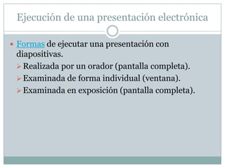 Ejecución de una presentación electrónica

 Formas de ejecutar una presentación con
 diapositivas.
  Realizada por un orador (pantalla completa).
  Examinada de forma individual (ventana).
  Examinada en exposición (pantalla completa).
 