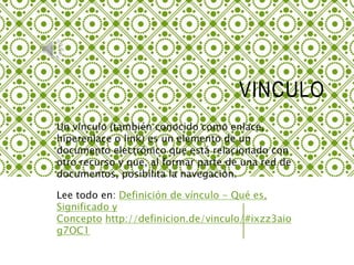 VINCULO
Un vínculo (también conocido como enlace,
hiperenlace o link) es un elemento de un
documento electrónico que está relacionado con
otro recurso y que, al formar parte de una red de
documentos, posibilita la navegación.
Lee todo en: Definición de vínculo - Qué es,
Significado y
Concepto http://definicion.de/vinculo/#ixzz3aio
g7OC1
 