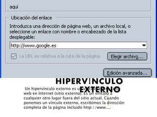 HIPERVÍNCULO
EXTERNOUn hipervínculo externo es un vínculo a otro sitio
web en Internet (sitio externo). Es un vínculo a
cualquier otro lugar fuera del sitio actual. Cuando
ponemos un vínculo externo, escribimos la dirección
completa de la página incluido http://www....
 
