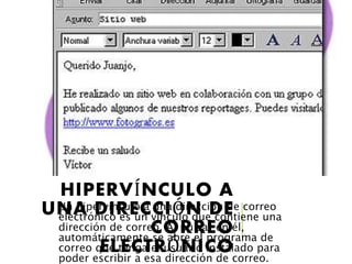 HIPERVÍNCULO A
UNA DIRECCIÓN DE
CORREO
ELECTRÓNICO
Un hipervínculo a una dirección de correo
electrónico es un vínculo que contiene una
dirección de correo. Al pulsar en él,
automáticamente se abre el programa de
correo que tenga el usuario instalado para
poder escribir a esa dirección de correo.
 