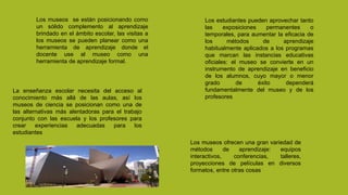 Los museos se están posicionando como
un sólido complemento al aprendizaje
brindado en el ámbito escolar, las visitas a
los museos se pueden planear como una
herramienta de aprendizaje donde el
docente use al museo como una
herramienta de aprendizaje formal.
La enseñanza escolar necesita del acceso al
conocimiento más allá de las aulas, así los
museos de ciencia se posicionan como una de
las alternativas más alentadoras para el trabajo
conjunto con las escuela y los profesores para
crear experiencias adecuadas para los
estudiantes
Los museos ofrecen una gran variedad de
métodos de aprendizaje: equipos
interactivos, conferencias, talleres,
proyecciones de películas en diversos
formatos, entre otras cosas
Los estudiantes pueden aprovechar tanto
las exposiciones permanentes o
temporales, para aumentar la eficacia de
los métodos de aprendizaje
habitualmente aplicados a los programas
que marcan las instancias educativas
oficiales: el museo se convierte en un
instrumento de aprendizaje en beneficio
de los alumnos, cuyo mayor o menor
grado de éxito dependerá
fundamentalmente del museo y de los
profesores
 
