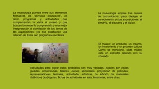 La museología plantea entre sus elementos
formativos los “servicios educativos”, es
decir, programas y actividades que
complementan la visita al museo y que
buscan favorecer la comprensión y una mejor
interpretación o asimilación de los temas de
las exposiciones; y/o que establecen una
relación de éstos con programas escolares
Actividades para lograr estos propósitos son muy variadas; pueden ser visitas
guiadas, conferencias, talleres, cursos, seminarios, proyección de películas,
representaciones teatrales, actividades artísticas, la edición de materiales
didácticos (audioguías, fichas de actividades en sala, historietas, entre otras.
La museología emplea tres niveles
de comunicación para divulgar el
conocimiento en las exposiciones: el
emotivo, el didáctico y el lúdico.
El museo: un producto, un insumo,
un instrumento y un proceso cultural
Como se mencionó, cada museo
está en estrecha relación con su
contexto
 