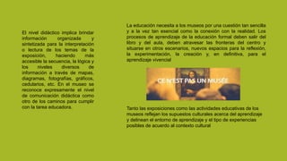 Tanto las exposiciones como las actividades educativas de los
museos reflejan los supuestos culturales acerca del aprendizaje
y delinean el entorno de aprendizaje y el tipo de experiencias
posibles de acuerdo al contexto cultural
El nivel didáctico implica brindar
información organizada y
sintetizada para la interpretación
o lectura de los temas de la
exposición, haciendo más
accesible la secuencia, la lógica y
los niveles diversos de
información a través de mapas,
diagramas, fotografías, gráficos,
cedularios, etc. En el museo se
reconoce expresamente el nivel
de comunicación didáctica como
otro de los caminos para cumplir
con la tarea educadora.
La educación necesita a los museos por una cuestión tan sencilla
y a la vez tan esencial como la conexión con la realidad. Los
procesos de aprendizaje de la educación formal deben salir del
libro y del aula, deben atravesar las fronteras del centro y
situarse en otros escenarios, nuevos espacios para la reflexión,
la experimentación, la creación y, en definitiva, para el
aprendizaje vivencial
 