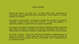 CONCLUSIONES
 Siempre los museos han tenido claro su papel cultural como depositarios de
conocimiento, pero frecuentemente estos conocimientos se han dirigido a un público
instruido y no al público.
 Los museos se comprometen a ser espacios de instrucción, educación y divulgación
orientados a público diverso, entre ellos al escolar, se han visto obligados no
solamente a presentar su patrimonio sino a hacerlo comprensible.
 Los museos son espacios privilegiados para tratar las diferentes temáticas desde esta
óptica global que facilita el proceso de enseñanza- aprendizaje, este sistema de
trabajo implica la necesidad de trabajar en equipo dentro del museo y fuera del museo.
 Las visitas a museos ocupan gran parte de las actividades programadas por los
centros de enseñanza cuando tienen que salir del aula, esta nueva situación ha
permitido a los museos, espacios de cultura y conocimiento, tener un papel importante
en la educación formal.
 