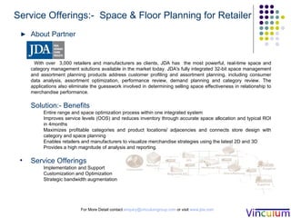 For More Detail contact  [email_address]  or visit  www.jda.com Service Offerings:-  Space & Floor Planning for Retailer About Partner With over  3,000 retailers and manufacturers as clients,  JDA has  the most powerful, real-time space and category management solutions available in the market today. JDA's fully integrated 32-bit space management and assortment planning products address customer profiling and assortment planning, including consumer data analysis, assortment optimization, performance review, demand planning and category review. The applications also eliminate the guesswork involved in determining selling space effectiveness in relationship to merchandise performance.  Solution:- Benefits Entire range and space optimization process within one integrated system Improves service levels (OOS) and reduces inventory through accurate space allocation and typical ROI in 4months Maximizes profitable categories and product locations/ adjacencies and connects store design with category and space planning Enables retailers and manufacturers to visualize merchandise strategies using the latest 2D and 3D Provides a high magnitude of analysis and reporting. Service Offerings Implementation and Support Customization and Optimization  Strategic bandwidth augmentation 