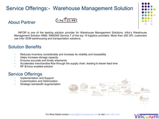 About Partner INFOR is one of the leading solution provider for Warehouse Management Solutions. Infor’s Warehouse Management Solution WM9, WM2000 Service 7 of the top 10 logistics providers. More than 200 3PL customers use Infor SCM warehousing and transportation solutions. Solution Benefits Reduces Inventory considerably and Increase its visibility and traceability Helps Increase storage capacity Ensures accurate and timely shipments. Accelerates merchandise flow through the supply chain, leading to lesser lead time RF &Voice enabled solution Service Offerings Implementation and Support Customization and Optimization  Strategic bandwidth augmentation  For More Detail contact  [email_address]  or visit  www.infor.com Service Offerings:-  Warehouse Management Solution 