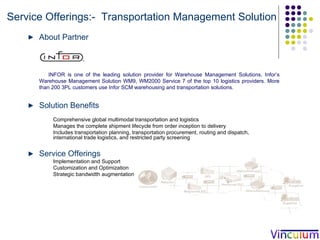 Service Offerings:-  Transportation Management Solution About Partner INFOR is one of the leading solution provider for Warehouse Management Solutions. Infor’s Warehouse Management Solution WM9, WM2000 Service 7 of the top 10 logistics providers. More than 200 3PL customers use Infor SCM warehousing and transportation solutions. Solution Benefits Comprehensive global multimodal transportation and logistics  Manages the complete shipment lifecycle from order inception to delivery Includes transportation planning, transportation procurement, routing and dispatch, international trade logistics, and restricted party screening Service Offerings Implementation and Support Customization and Optimization  Strategic bandwidth augmentation  