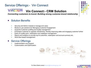 Vin Connect:- CRM Solution Connecting customers to brand. Building strong customer-brand relationship Solution Benefits Security and Admin module to manage end users Ready to use solutions for Managing Customer Engagement  Supports Customer profiling and loyalty management  Empowers customer to upgrade membership, thereby improving sales and engaging customer further Ease of Loyalty point  redemption and catalogue management  Report and analytics to provide top N customers, redemption and accrual summary etc..  Work flow based management  Service Offerings Implementation and Support Customization and Optimization  For More Detail contact  [email_address] Service Offerings:-  Vin Connect 