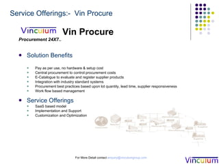 Vin Procure Procurement 24X7.. Solution Benefits Pay as per use, no hardware & setup cost Central procurement to control procurement costs  E-Catalogue to evaluate and register supplier products Integration with industry standard systems Procurement best practices based upon lot quantity, lead time, supplier responsiveness Work flow based management  Service Offerings SaaS based model Implementation and Support Customization and Optimization  For More Detail contact  [email_address] Service Offerings:-  Vin Procure 