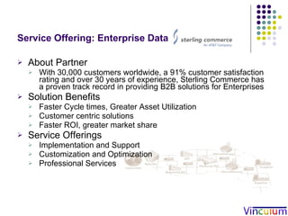 Service Offering: Enterprise Data Integration About Partner With 30,000 customers worldwide, a 91% customer satisfaction rating and over 30 years of experience, Sterling Commerce has a proven track record in providing B2B solutions for Enterprises Solution Benefits Faster Cycle times, Greater Asset Utilization  Customer centric solutions  Faster ROI, greater market share Service Offerings Implementation and Support Customization and Optimization  Professional Services 