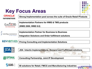 Key Focus Areas JDA  Intactix Implementations, Demand and Fulfillment solutions Implementation Partners for WMS & TMS products  (WMS 2000, WMS 9.0) Implementation Partner for Business to Business Integration Solutions and Order fulfillment solutions Strong Implementation pool across the suite of Oracle Retail Products Consulting Partnership, Joint IP Development Pricing Consulting and Implementation Solutions BI solutions for Retail, FMCG and Manufacturing industries 