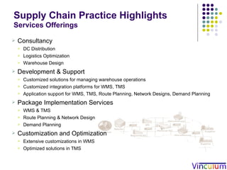 Supply Chain Practice Highlights   Services Offerings Consultancy DC Distribution Logistics Optimization Warehouse Design Development & Support Customized solutions for managing warehouse operations Customized integration platforms for WMS, TMS Application support for WMS, TMS, Route Planning, Network Designs, Demand Planning Package Implementation Services WMS & TMS Route Planning & Network Design Demand Planning Customization and Optimization  Extensive customizations in WMS Optimized solutions in TMS 