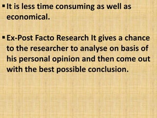 It is less time consuming as well as
economical.
Ex-Post Facto Research It gives a chance
to the researcher to analyse on basis of
his personal opinion and then come out
with the best possible conclusion.
 