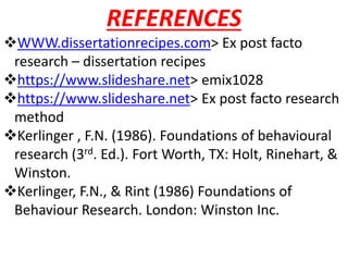 REFERENCES
WWW.dissertationrecipes.com> Ex post facto
research – dissertation recipes
https://www.slideshare.net> emix1028
https://www.slideshare.net> Ex post facto research
method
Kerlinger , F.N. (1986). Foundations of behavioural
research (3rd. Ed.). Fort Worth, TX: Holt, Rinehart, &
Winston.
Kerlinger, F.N., & Rint (1986) Foundations of
Behaviour Research. London: Winston Inc.
 