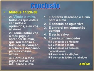 • Mateus 11:28-30
• 28 Vinde a mim,
todos os que estais
cansados e
oprimidos, e eu vos
aliviarei.
• 29 Tomai sobre vós
o meu jugo, e
aprendei de mim,
que sou manso e
humilde de coração;
e achareis descanso
para as vossas
almas.
• 30 Porque o meu
jugo é suave, e o
meu fardo é leve.
1. E obterás descanso e alívio
para a alma
2. E beberás da água viva
3. E entrarei em comunhão
contigo
4. E serás salvo
5. E serás um vencedor
5.1 Vencerás ao Maligno
5.2 Vencerás a morte
5.3 Vencerás os desejos
pecaminosos
5.4 Vencerás às aflições
5.5 Vencerás todos os inimigos
AMÉM!
 