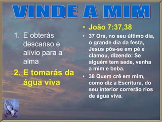 1. E obterás
descanso e
alívio para a
alma
2. E tomarás da
água viva
• João 7:37,38
• 37 Ora, no seu último dia,
o grande dia da festa,
Jesus pôs-se em pé e
clamou, dizendo: Se
alguém tem sede, venha
a mim e beba.
• 38 Quem crê em mim,
como diz a Escritura, do
seu interior correrão rios
de água viva.
 