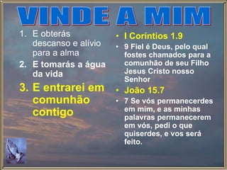 1. E obterás
descanso e alívio
para a alma
2. E tomarás a água
da vida
3. E entrarei em
comunhão
contigo
• I Coríntios 1.9
• 9 Fiel é Deus, pelo qual
fostes chamados para a
comunhão de seu Filho
Jesus Cristo nosso
Senhor
• João 15.7
• 7 Se vós permanecerdes
em mim, e as minhas
palavras permanecerem
em vós, pedi o que
quiserdes, e vos será
feito.
 