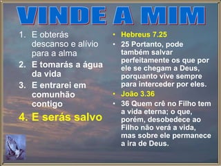 1. E obterás
descanso e alívio
para a alma
2. E tomarás a água
da vida
3. E entrarei em
comunhão
contigo
4. E serás salvo
• Hebreus 7.25
• 25 Portanto, pode
também salvar
perfeitamente os que por
ele se chegam a Deus,
porquanto vive sempre
para interceder por eles.
• João 3.36
• 36 Quem crê no Filho tem
a vida eterna; o que,
porém, desobedece ao
Filho não verá a vida,
mas sobre ele permanece
a ira de Deus.
 
