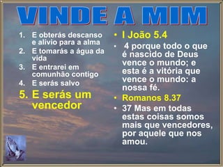 1. E obterás descanso
e alívio para a alma
2. E tomarás a água da
vida
3. E entrarei em
comunhão contigo
4. E serás salvo
5. E serás um
vencedor
• I João 5.4
• 4 porque todo o que
é nascido de Deus
vence o mundo; e
esta é a vitória que
vence o mundo: a
nossa fé.
• Romanos 8.37
• 37 Mas em todas
estas coisas somos
mais que vencedores,
por aquele que nos
amou.
 