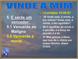 5. E serás um
vencedor:
5.1 Vencerás ao
Maligno
5.2 Vencerás a
morte
• I Coríntios 15:55-57
• 55 Onde está, ó morte, a
tua vitória? Onde está, ó
morte, o teu aguilhão?
• 56 O aguilhão da morte é
o pecado, e a força do
pecado é a lei.
• 57 Mas graças a Deus
que nos dá a vitória por
nosso Senhor Jesus
Cristo.
 