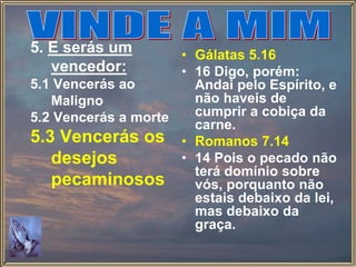 5. E serás um
vencedor:
5.1 Vencerás ao
Maligno
5.2 Vencerás a morte
5.3 Vencerás os
desejos
pecaminosos
• Gálatas 5.16
• 16 Digo, porém:
Andai pelo Espírito, e
não haveis de
cumprir a cobiça da
carne.
• Romanos 7.14
• 14 Pois o pecado não
terá domínio sobre
vós, porquanto não
estais debaixo da lei,
mas debaixo da
graça.
 