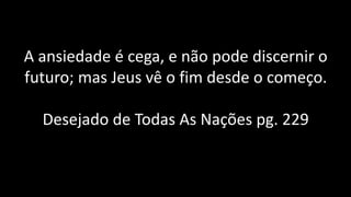 A ansiedade é cega, e não pode discernir o
futuro; mas Jeus vê o fim desde o começo.
Desejado de Todas As Nações pg. 229
 