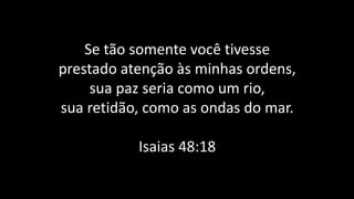 Se tão somente você tivesse
prestado atenção às minhas ordens,
sua paz seria como um rio,
sua retidão, como as ondas do mar.
Isaias 48:18
 