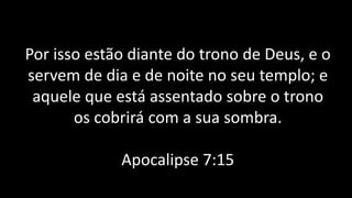Por isso estão diante do trono de Deus, e o
servem de dia e de noite no seu templo; e
aquele que está assentado sobre o trono
os cobrirá com a sua sombra.
Apocalipse 7:15
 
