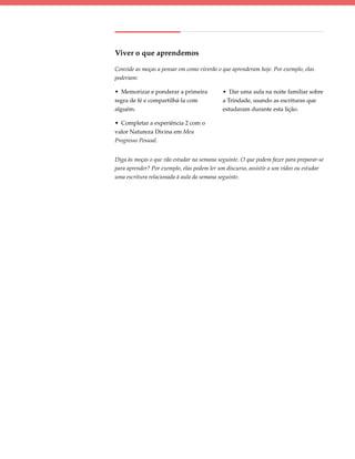 Viver o que aprendemos

Convide as moças a pensar em como viverão o que aprenderam hoje. Por exemplo, elas
poderiam:

• Memorizar e ponderar a primeira           • Dar uma aula na noite familiar sobre
regra de fé e compartilhá-la com            a Trindade, usando as escrituras que
alguém.                                     estudaram durante esta lição.

• Completar a experiência 2 com o
valor Natureza Divina em Meu
Progresso Pessoal.


Diga às moças o que vão estudar na semana seguinte. O que podem fazer para preparar-se
para aprender? Por exemplo, elas podem ler um discurso, assistir a um vídeo ou estudar
uma escritura relacionada à aula da semana seguinte.
 