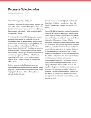 Recursos Selecionados


“Trindade”, Sempre Fiéis, 2004, p. 191                   Extraído do discurso do Élder Jeffrey R. Holland: “O
                                                         Único Deus Verdadeiro, e Jesus Cristo, a Quem [Ele
A primeira regra de fé da Igreja declara: “Cremos em
                                                         Enviou]”, Ensign ou A Liahona, novembro de 2007,
Deus, o Pai Eterno, e em Seu Filho, Jesus Cristo, e no
                                                         pp. 40–42
Espírito Santo”. Esses três seres compõem a Trindade.
Eles presidem este mundo e todas as outras criações      No ano 325 d.C., o Imperador romano Constantino
de nosso Pai Celestial.                                  convocou o Concílio de Niceia para abordar, entre
                                                         outras coisas, a questão cada vez mais discutida da
A verdadeira doutrina da Trindade perdeu-se com a
                                                         suposta “trindade em unidade”. A conclusão desses
apostasia que se seguiu ao ministério mortal do
                                                         inflamados debates entre clérigos, filósofos e
Salvador e à morte de Seus apóstolos. Essa doutrina
                                                         dignitários eclesiásticos passou a ser chamada, após
começou a ser restaurada quando Joseph Smith, aos
                                                         125 anos e mais três concílios importantes, de Credo
14 anos de idade, recebeu a Primeira Visão (ver
                                                         de Niceia, tendo havido reformulações posteriores
Joseph Smith—História 1:17). Com base na narrativa
                                                         como no Credo Atanasiano. As várias evoluções e
do Profeta de sua Primeira Visão e em seus outros
                                                         versões desse credo — e de outros que viriam a
ensinamentos, sabemos que os membros da Trindade
                                                         surgir no transcorrer dos séculos, declaravam que o
são três seres separados. O Pai e o Filho têm um
                                                         Pai, o Filho e o Espírito Santo eram seres abstratos,
corpo tangível de carne e ossos cada um, mas o
                                                         absolutos, transcendentes, onipresentes,
Espírito Santo é um personagem de espírito (ver
                                                         consubstanciais, coeternos e incognoscíveis, sem
D&C 130:22).
                                                         corpo, partes ou paixões que habitavam fora do
Embora os membros da Trindade sejam seres                espaço e do tempo. Nesses credos, todos os três
distintos e tenham funções diferentes, eles são um em    membros são pessoas distintas, mas constituem um
propósito e doutrina. Eles estão perfeitamente unidos    único ser, o frequentemente citado “mistério da
no propósito de levar a efeito o divino plano de         Trindade”. São três pessoas distintas, contudo não
salvação do Pai Celestial.                               três deuses, mas apenas um. As três pessoas são
                                                         incompreensíveis e formam um único Deus, que é
                                                         incompreensível.
 