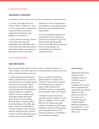 Apresentar a Doutrina

Escolha dentre as ideias a seguir, ou crie sua própria, para apresentar a lição desta semana:

• Cantem “Eu Sei Que Deus Vive”                 ajudá-la a ter sucesso. Peça às moças
(Hinos, nº 195) ou “Ó Meu Pai” (Hinos           que comparem o que o pai disse com o
nº 177). Converse com as moças sobre            modo como o Pai Celestial Se sente a
o que esses hinos nos ensinam a                 respeito delas.
respeito do Pai Celestial e como
                                                • Escreva as seguintes perguntas na
podemos vir a conhecê-Lo.
                                                lousa: Quando você se sentiu mais
• Com a permissão do bispo, convide             próxima do Pai Celestial? O que você
o pai de uma das moças para                     estava fazendo que lhe permitiu
compartilhar seus sentimentos sobre             sentir-se perto Dele? Peça às moças que
ser pai. Ele poderia falar sobre como se        escrevam suas respostas e as
sente sobre sua filha, o que espera que         compartilhem, caso sintam-se à
ela alcance na vida e como espera               vontade em fazê-lo.




Aprender juntos

Cada uma das atividades abaixo vai ajudar as moças a entender como podem vir a                  Dica de ensino
conhecer melhor o Pai Celestial. Seguindo a orientação do Espírito, selecione uma ou mais
delas que melhor funcionem em sua classe:                                                       “Depois que uma pessoa
                                                                                                responder a uma
• Mostre objetos que representem a              Santo e as palavras dos profetas                pergunta ou fizer um
oração, o Espírito Santo e as palavras          podem ajudá-las a conhecer o Pai                comentário, peça às
dos profetas (como um telefone celular,         Celestial. O que mais elas encontram            demais que
uma lanterna e um mapa). Diga às                nesse discurso que as inspiram a                complementem o que foi
moças que cada um desses objetos                querer conhecer melhor o Pai                    dito ou expressem uma
representa algo que o Pai Celestial nos         Celestial? Convide-as a compartilhar            opinião diferente. Quando
deu para ajudar-nos a conhecê-Lo                seus sentimentos sobre o Pai Celestial.         alguém fizer uma
melhor. Convide-as a sugerir o que                                                              pergunta, devolva-a à
                                                • Designe a cada moça uma das
esses objetos podem representar.                                                                turma em vez de
                                                seguintes escrituras: I João 2:3–5; 4:7–8;
Juntas, leiam o discurso do Élder                                                               responder. Diga, por
                                                Enos 1:1–7; Mosias 4:9–12; 5:13; D&C
Robert D. Hales, “Conhecer a Deus,                                                              exemplo: ‘Alguém
                                                88:63–65; 93:1. Peça às moças que
Nosso Pai Celestial, e Seu Filho, Jesus                                                         gostaria de responder a
                                                estudem a passagem de escritura que
Cristo”. (Pense na possibilidade de                                                             essa pergunta?’ ” (Ensino,
                                                receberam e procurem maneiras pelas
convidar as moças a ler esse discurso                                                           Não Há Maior Chamado,
                                                quais elas podem conhecer o Pai
antes de virem para a aula.) Convide                                                            1999, p. 67).
                                                Celestial. Convide-as a compartilhar o
as moças a procurar declarações que as
                                                que aprenderam e qualquer
ensinem como a oração, o Espírito
 