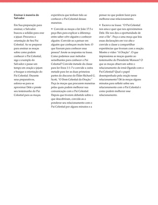 Ensinar à maneira do         experiência que tenham tido ao           pensar no que podem fazer para
Salvador                     conhecer o Pai Celestial dessas          melhorar esse relacionamento.
                             maneiras.
Em Sua preparação para                                                • Escreva na lousa: “O Pai Celestial
ensinar, o Salvador          • Convide as moças a ler João 17:3 e     nos ama e quer que nos aproximemos
buscou a solidão para orar   peça-lhes para explicar a diferença      Dele. Ele nos deu a oportunidade de
e jejuar. Procurou a         entre saber sobre alguém e conhecer      orar a Ele”. Peça a uma moça que leia
orientação de Seu Pai        alguém. Convide-as a pensar em           essas declarações em voz alta e
Celestial. Ao se preparar    alguém que conheçam muito bem. O         convide a classe a compartilhar
para ensinar as moças        que fizeram para conhecer essa           experiências que tiveram com a oração.
sobre como podem             pessoa? Anote as respostas na lousa.     Mostre o vídeo “A Oração”. O que
conhecer o Pai Celestial,    Como podemos usar métodos                impressiona as moças quanto ao
siga o exemplo do            semelhantes para conhecer o Pai          testemunho do Presidente Monson? O
Salvador e passe um          Celestial? Convide metade da classe      que as moças observam sobre o
tempo em oração e jejum      para ler Enos 1:1–7 e convide a outra    relacionamento da irmã Ogando com o
e busque a orientação do     metade para ler as duas primeiras        Pai Celestial? Qual o papel
Pai Celestial. Durante       partes do discurso do Élder Richard G.   desempenhado pela oração nesse
seus preparativos,           Scott, “O Dom Celestial da Oração.”      relacionamento? Dê às moças alguns
esforce-se para se           Peça às moças que procurem maneiras      minutos para refletir sobre seu
aproximar Dele e preste      pelas quais podem melhorar sua           relacionamento com o Pai Celestial e
seu testemunho do Pai        comunicação com o Pai Celestial.         como podem melhorar esse
Celestial para as moças.     Depois que tiverem debatido sobre o      relacionamento.
                             que descobriram, convide-as a
                             ponderar seu relacionamento com o
                             Pai Celestial por alguns minutos e a
 