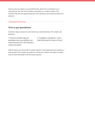 Peça às moças que relatem o que aprenderam hoje. Quais são os sentimentos ou as
impressões que elas têm? Elas entendem como podem vir a conhecer melhor o Pai
Celestial? Elas têm mais alguma pergunta? Seria útil passar mais tempo discutindo essa
doutrina?




Viver o que aprendemos

Convide as moças a pensar em como viverão o que aprenderam hoje. Por exemplo, elas
poderiam:

• Escrever no diário algo que                • Completar a experiência 1 com o
pretendem fazer para melhorar seu            Valor Individual do Progresso Pessoal.
relacionamento com o Pai Celestial e
realizar esse plano.


Diga às moças o que vão estudar na semana seguinte. O que podem fazer para preparar-se
para aprender? Por exemplo, elas podem ler um discurso, assistir a um vídeo ou estudar
uma escritura relacionada à aula da semana seguinte.
 