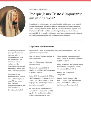 Janeiro: A Trindade


                               Por que Jesus Cristo é importante
                               em minha vida?
                               Jesus Cristo foi escolhido para ser nosso Salvador. Sua Expiação torna possível
                               sermos ressuscitados, arrepender-nos e ser perdoados, para assim podermos
                               voltar à presença do Pai Celestial. Além de salvar-nos de nossos pecados, Jesus
                               Cristo, nosso Salvador, também nos oferece paz e forças nos momentos de
                               provação. Ele dá o exemplo perfeito para nós e Seus ensinamentos são o alicerce
                               da felicidade nesta vida e de vida eterna no mundo vindouro.




                               Preparar-se espiritualmente

Examine algumas de suas        Que escrituras e outros recursos ajudarão as moças a compreender Jesus Cristo e Sua
passagens favoritas das        influência em sua vida diária?
escrituras sobre o
                               João 14:6 (Jesus Cristo é o caminho, a       Dallin H. Oaks, “Ensinamentos de
Salvador e reflita sobre
                               verdade e a vida)                            Jesus”, Ensign ou A Liahona, novembro
seu testemunho Dele.
                                                                            de 2011, pp. 90–93
Como você veio a               João 15:4–5 (Sem Jesus Cristo nada
conhecê-Lo? Que                podemos fazer)                               Jeffrey R. Holland, “O Primeiro Grande
experiências fizeram você                                                   Mandamento”, Ensign ou A Liahona,
ser grata por Jesus Cristo     Mosias 3:17; Helamã 14:15–18;
                                                                            novembro de 2012, pp. 83–85
e Seu sacrifício expiatório?   D&C18:11–12;; 76:41–42 (Cristo venceu
                               o pecado e a morte)                          Vídeos: “Ele Vai Ajudá-lo”,
Como poderia um                                                             “Resgatado”
testemunho mais forte de       Isaías 41:10, 13; Mateus 11:28–30; João
Jesus Cristo abençoar as       14:27; Filipenses 4:13; Mosias 24:14-15;     Vídeos: “Lifting Burdens”,“Ele
moças? O que podem             Alma 7:11–12; 36:3, 27; Éter 12:27 (A        Vive”,“O Único Deus Verdadeiro e a
fazer para mais                Expiação de Cristo traz paz e força na       Jesus Cristo a Quem Ele Enviou”,
plenamente depender dos        provação ou tentação)                        (nenhum download disponível)
ensinamentos e da
                               O Cristo Vivo: O Testemunho dos
Expiação do Salvador?
                               Apóstolos” A Liahona, abril de 2000,
                               pp. 2–3 (Ver também Sempre Fiéis,
                               p. 103; Progresso pessoal, p. 102)
 