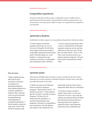 Compartilhar experiências

                             No início de cada aula, convide as moças a compartilhar, ensinar e testificar sobre as
                             experiências que tiveram ao aplicar o que aprenderam na lição da semana anterior. Isso
                             vai incentivar a conversão pessoal e ajudar as moças a ver a importância do evangelho em
                             sua vida diária.




                             Apresentar a doutrina

                             Escolha dentre as ideias a seguir, ou crie sua própria, para apresentar a lição desta semana:

                             • Exiba imagens do Salvador                     • Peça às moças que ponderem sobre
                             ajudando as pessoas (ver Livro de               a vida e os ensinamentos do Salvador
                             Gravuras do Evangelho, 36–60). Dê às            enquanto cantam ou ouvem um hino
                             moças alguns minutos para refletir e            sobre Jesus Cristo (tais como “Eu Sei
                             compartilhar diferentes maneiras pelas          Que Vive Meu Senhor”, Hinos, nº 70).
                             quais o Salvador ajudou-as, a suas              Peça a cada uma para escrever sua
                             famílias e a outras pessoas que                 própria resposta à pergunta: “Por que
                             conhecem. Convide-as a compartilhar             Jesus Cristo é importante em minha
                             seus sentimentos sobre o Salvador.              vida?”




Dica de ensino               Aprender juntos

"Tenha cuidado para não      Cada uma das atividades abaixo vai ajudar as moças a entender por que Jesus Cristo é
falar mais do que o          importante em sua vida. Seguindo a orientação do Espírito, selecione uma ou mais delas
necessário ou expressar      que melhor funcionem em sua classe:
sua opinião com
                             • Mostre uma gravura do Salvador.               testemunho de Jesus Cristo. Como o
demasiada frequência.
                             Escreva na lousa as seguintes                   testemunho delas afeta sua vida diária?
Essas atitudes podem levar
                             perguntas: “Quem é Jesus Cristo?” “O
os alunos a perderem o                                                       • Convide as moças a estudar o
                             que Ele fez por nós?” “Como sabemos
interesse. Veja a si mesmo                                                   verbete “Jesus Cristo” no Guia para
                             que Ele vive hoje”? Convide as moças a
como um guia na jornada                                                      Estudo das Escrituras e veja a lista dos
                             Pesquisar “O Cristo Vivo: O
do aprendizado que                                                           verbetes que aparecem abaixo do título.
                             Testemunho dos Apóstolos” e a
ocasionalmente faz                                                           Peça-lhes para encontrar palavras e
                             encontrar respostas para essas
comentários pertinentes a                                                    frases que descrevem o papel e a
                             perguntas. Convide-as a compartilhar o
fim de manter os alunos no                                                   missão de Cristo. O que aprendem
                             que encontraram. Convide algumas
rumo certo” (Ensino, Não                                                     sobre Jesus Cristo, analisando esta
                             para explicar como adquiriram seu
Há Maior Chamado, p. 64).
 